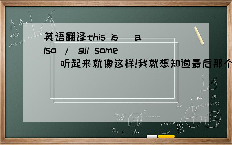 英语翻译this is (also / all some) 听起来就像这样!我就想知道最后那个词!不是,语境里面应该是“