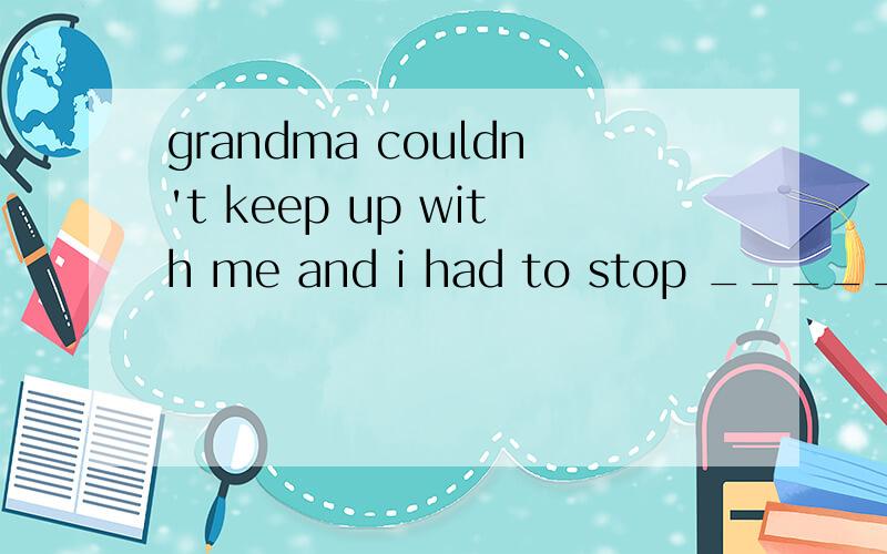 grandma couldn't keep up with me and i had to stop _______he