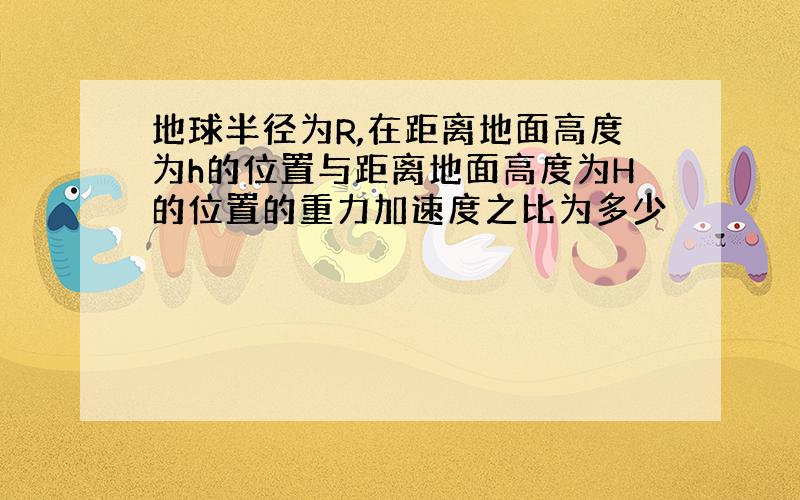 地球半径为R,在距离地面高度为h的位置与距离地面高度为H的位置的重力加速度之比为多少