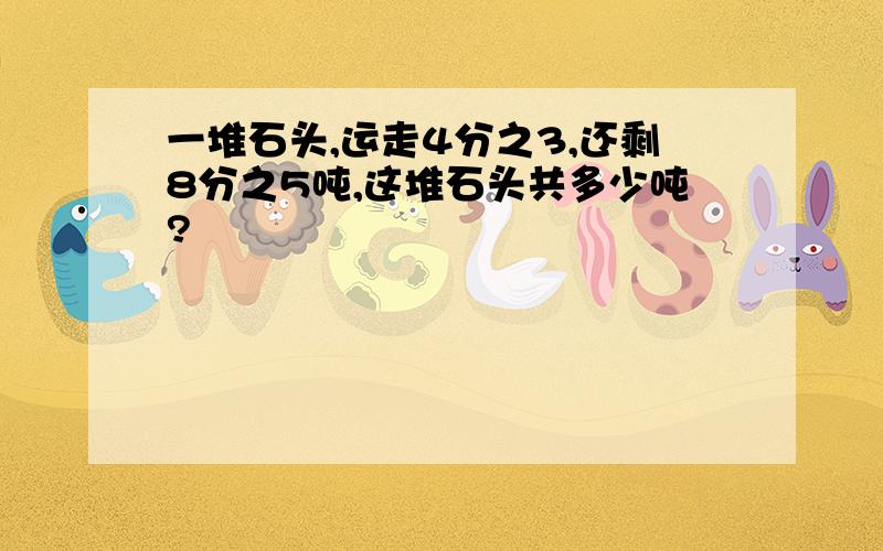 一堆石头,运走4分之3,还剩8分之5吨,这堆石头共多少吨?