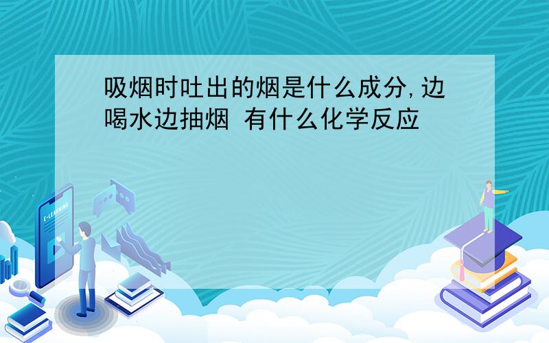 吸烟时吐出的烟是什么成分,边喝水边抽烟 有什么化学反应