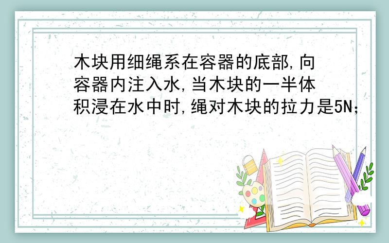 木块用细绳系在容器的底部,向容器内注入水,当木块的一半体积浸在水中时,绳对木块的拉力是5N；