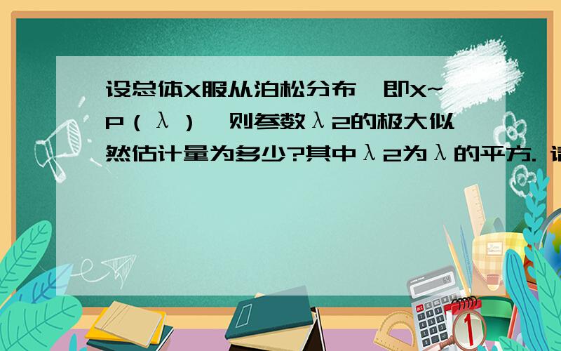 设总体X服从泊松分布,即X~P（λ）,则参数λ2的极大似然估计量为多少?其中λ2为λ的平方. 请高手帮帮忙吧! 我实在是