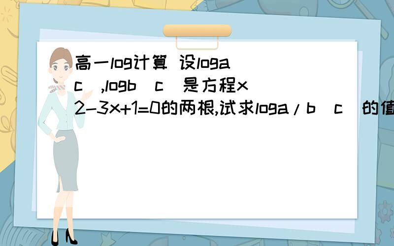 高一log计算 设loga（c）,logb（c）是方程x2-3x+1=0的两根,试求loga/b（c）的值