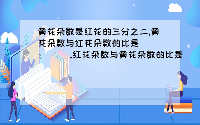 黄花朵数是红花的三分之二,黄花朵数与红花朵数的比是（ ）：（ ）.红花朵数与黄花朵数的比是（）：（ ）