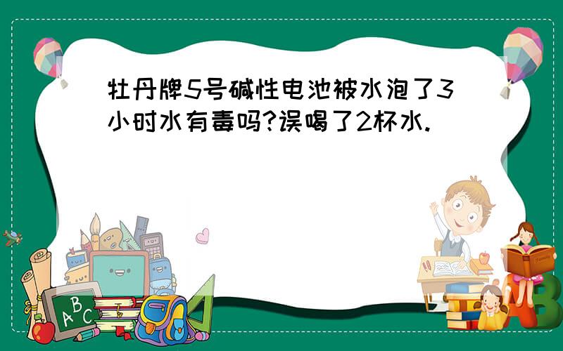 牡丹牌5号碱性电池被水泡了3小时水有毒吗?误喝了2杯水.