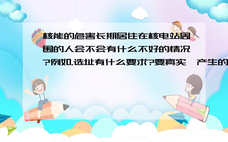 核能的危害长期居住在核电站周围的人会不会有什么不好的情况?例如.选址有什么要求?要真实,产生的核废料，废水，废气有何危害