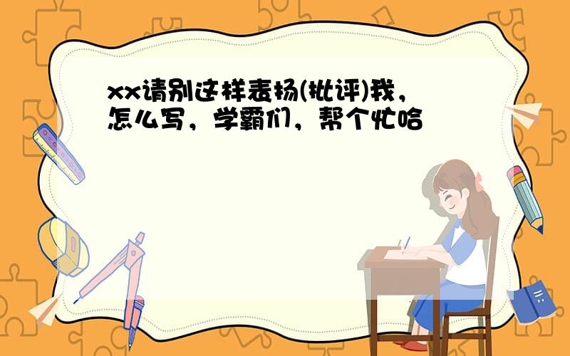 xx请别这样表扬(批评)我，怎么写，学霸们，帮个忙哈