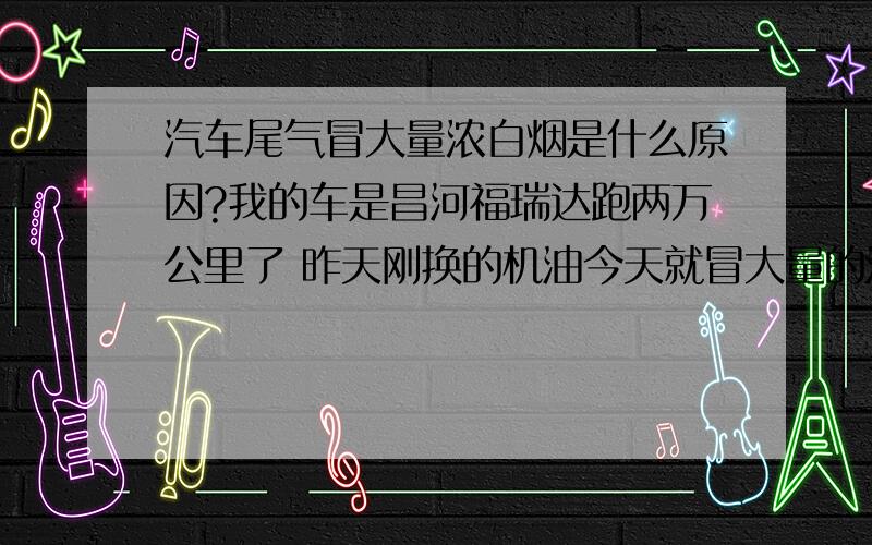 汽车尾气冒大量浓白烟是什么原因?我的车是昌河福瑞达跑两万公里了 昨天刚换的机油今天就冒大量的浓白烟