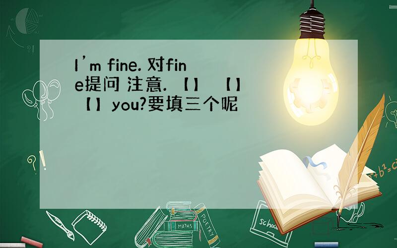 I’m fine. 对fine提问 注意. 【】 【】 【】you?要填三个呢