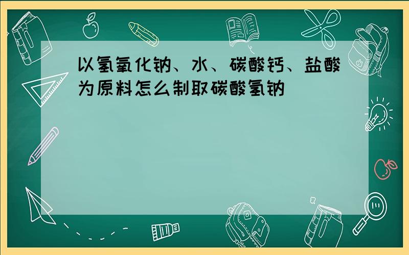 以氢氧化钠、水、碳酸钙、盐酸为原料怎么制取碳酸氢钠