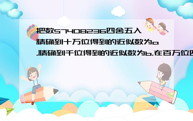 把数57408236四舍五入精确到十万位得到的近似数为a，精确到千位得到的近似数为b，在百万位四舍五入得到的近似数为c，