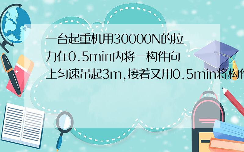 一台起重机用30000N的拉力在0.5min内将一构件向上匀速吊起3m,接着又用0.5min将构件沿水平方向移动3m,求