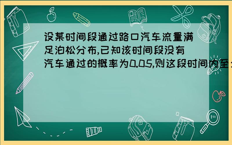 设某时间段通过路口汽车流量满足泊松分布,已知该时间段没有汽车通过的概率为0.05,则这段时间内至少有两辆汽车通过的概率最