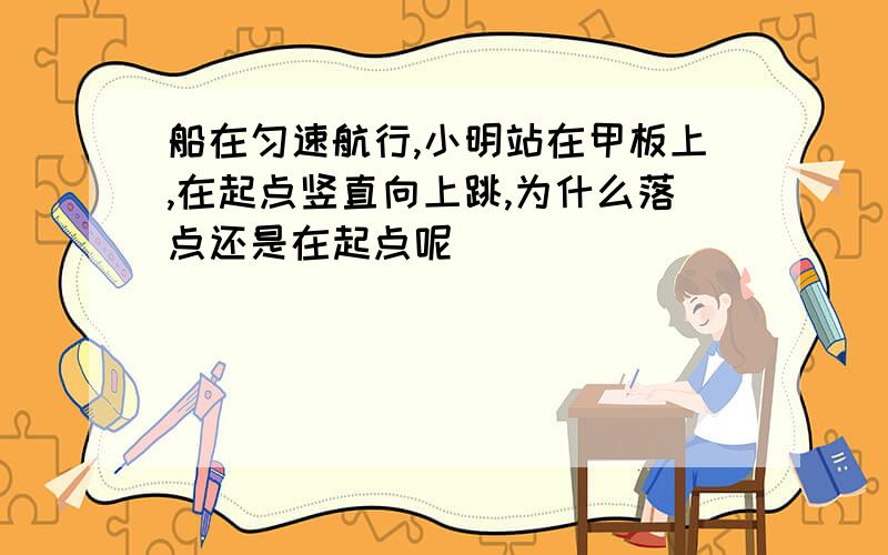 船在匀速航行,小明站在甲板上,在起点竖直向上跳,为什么落点还是在起点呢