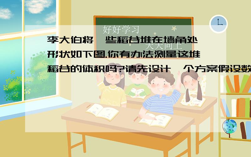 李大伯将一些稻谷堆在墙角处,形状如下图.你有办法测量这堆稻谷的体积吗?请先设计一个方案假设数据算体