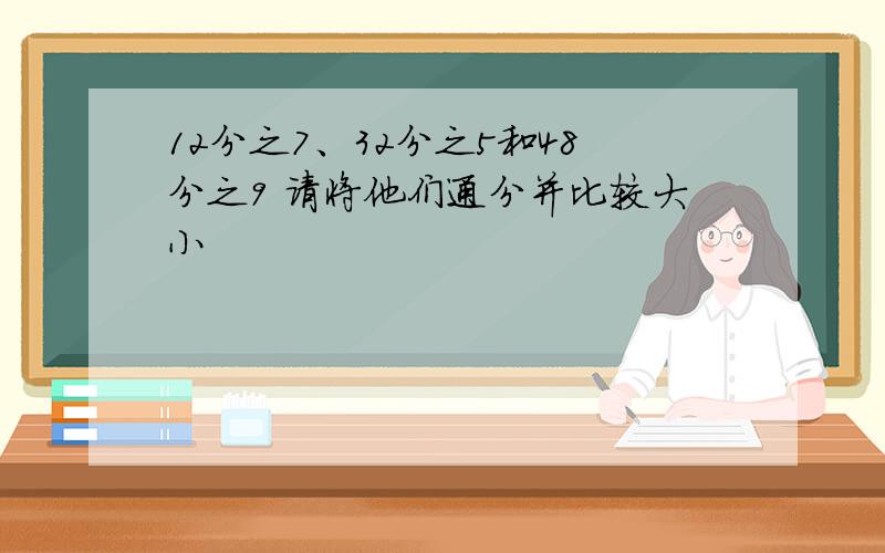 12分之7、32分之5和48分之9 请将他们通分并比较大小