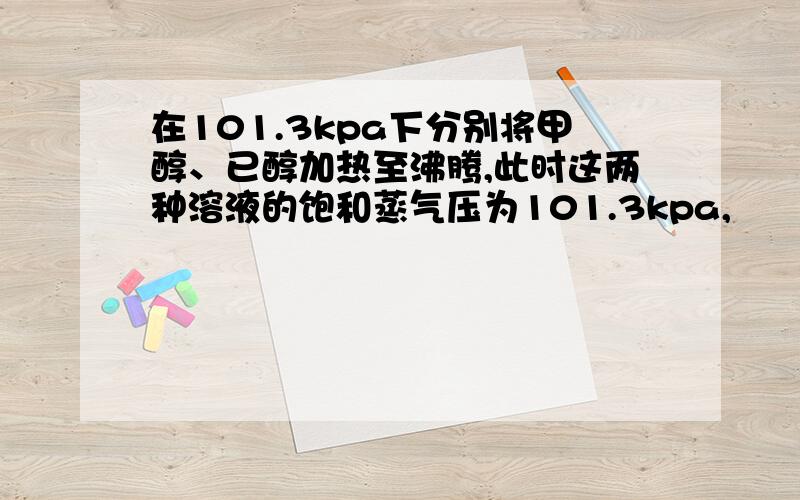 在101.3kpa下分别将甲醇、已醇加热至沸腾,此时这两种溶液的饱和蒸气压为101.3kpa,