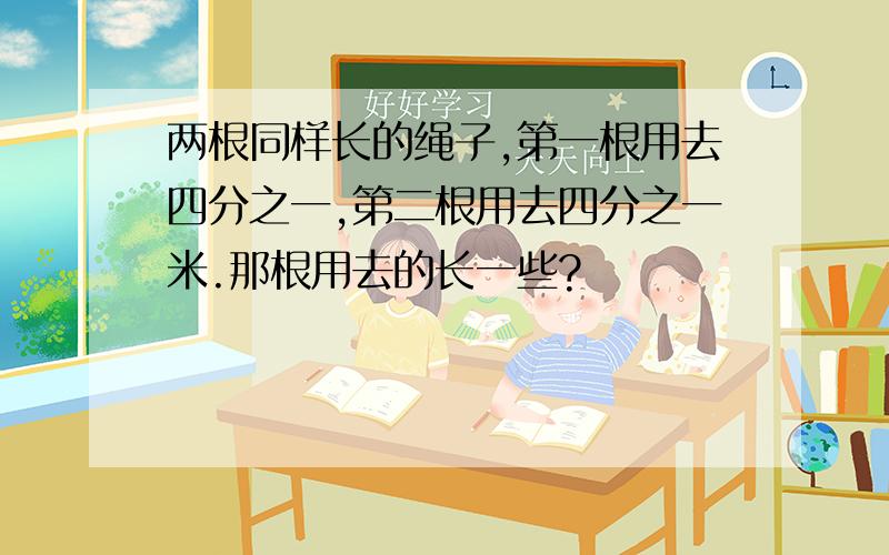 两根同样长的绳子,第一根用去四分之一,第二根用去四分之一米.那根用去的长一些?