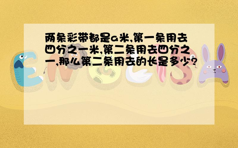 两条彩带都是a米,第一条用去四分之一米,第二条用去四分之一,那么第二条用去的长是多少?