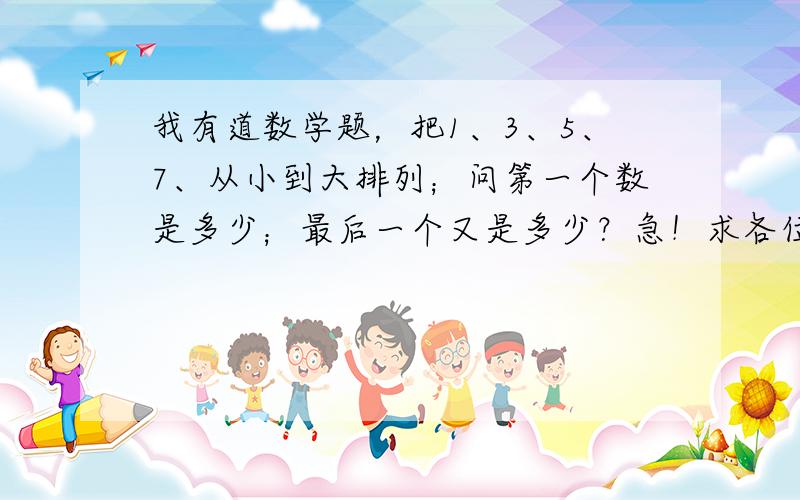 我有道数学题，把1、3、5、7、从小到大排列；问第一个数是多少；最后一个又是多少？急！求各位达人帮助！谢谢！