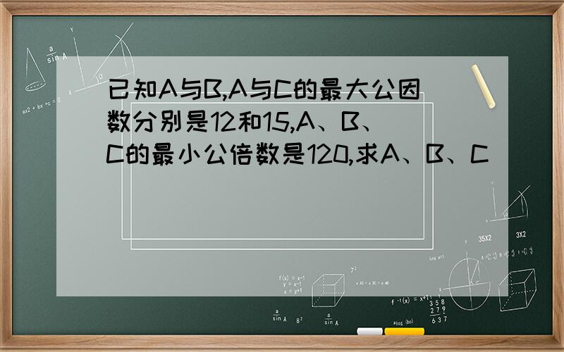 已知A与B,A与C的最大公因数分别是12和15,A、B、C的最小公倍数是120,求A、B、C