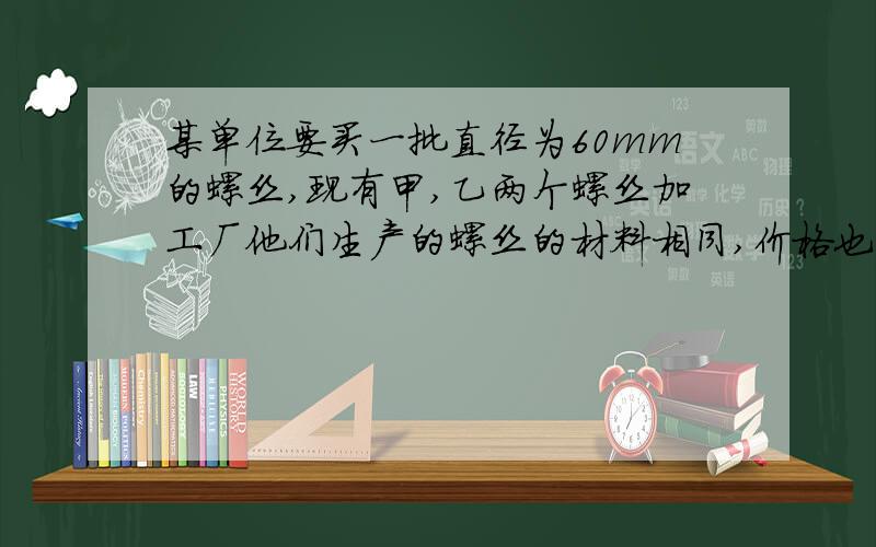 某单位要买一批直径为60mm的螺丝,现有甲,乙两个螺丝加工厂他们生产的螺丝的材料相同,价格也相同该单位