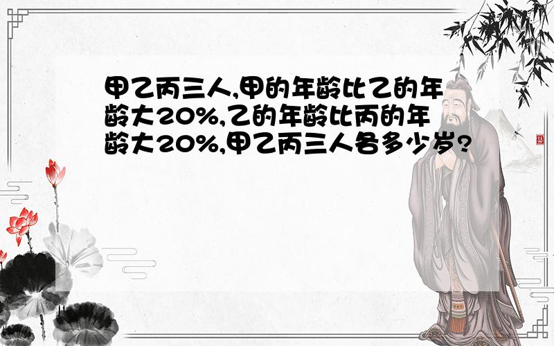 甲乙丙三人,甲的年龄比乙的年龄大20%,乙的年龄比丙的年龄大20%,甲乙丙三人各多少岁?