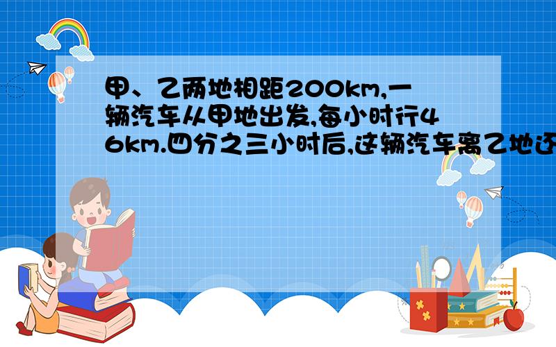 甲、乙两地相距200km,一辆汽车从甲地出发,每小时行46km.四分之三小时后,这辆汽车离乙地还有多少千米?