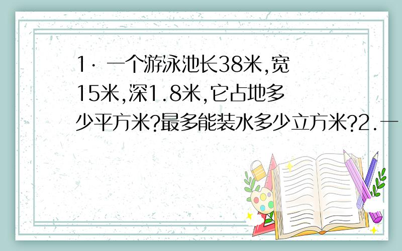 1· 一个游泳池长38米,宽15米,深1.8米,它占地多少平方米?最多能装水多少立方米?2.一