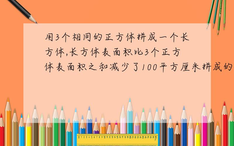 用3个相同的正方体拼成一个长方体,长方体表面积比3个正方体表面积之和减少了100平方厘米拼成的长方体表面积是多少平方厘米