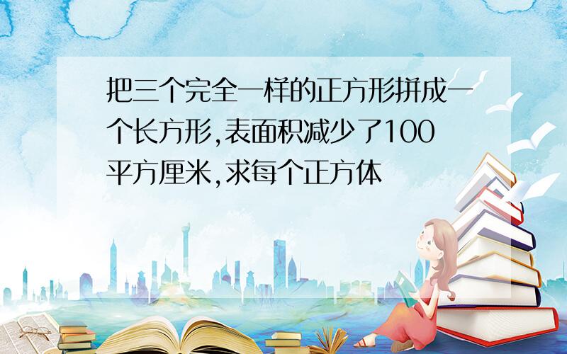 把三个完全一样的正方形拼成一个长方形,表面积减少了100平方厘米,求每个正方体