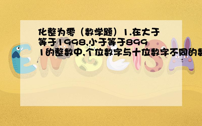 化整为零（数学题）1.在大于等于1998,小于等于8991的整数中,个位数字与十位数字不同的数共有多少个?2.个位、十位