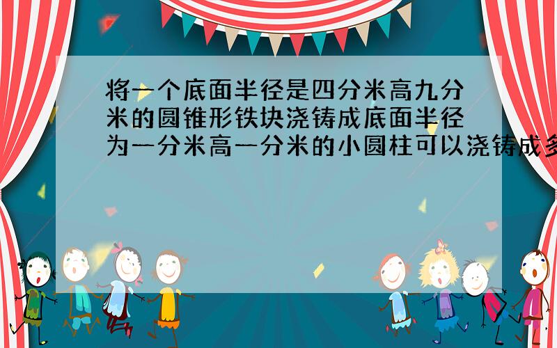 将一个底面半径是四分米高九分米的圆锥形铁块浇铸成底面半径为一分米高一分米的小圆柱可以浇铸成多少个?