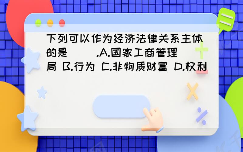 下列可以作为经济法律关系主体的是( ).A.国家工商管理局 B.行为 C.非物质财富 D.权利