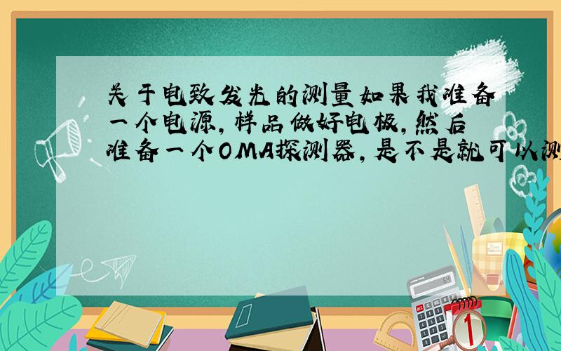 关于电致发光的测量如果我准备一个电源,样品做好电极,然后准备一个OMA探测器,是不是就可以测电致发光EL谱啦?我的意思是