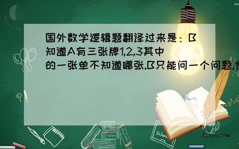 国外数学逻辑题翻译过来是：B知道A有三张牌1,2,3其中的一张单不知道哪张.B只能问一个问题,但是不能直接问A拿的牌是什