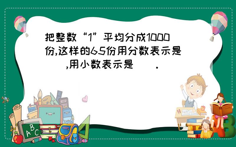 把整数“1”平均分成1000份,这样的65份用分数表示是（）,用小数表示是（）.