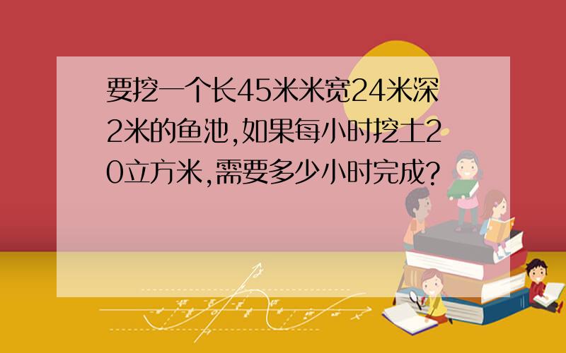 要挖一个长45米米宽24米深2米的鱼池,如果每小时挖土20立方米,需要多少小时完成?