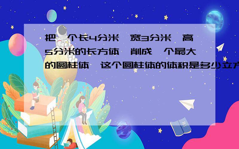 把一个长4分米、宽3分米、高5分米的长方体,削成一个最大的圆柱体,这个圆柱体的体积是多少立方分米?