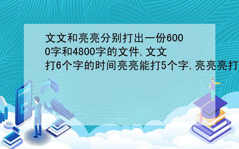 文文和亮亮分别打出一份6000字和4800字的文件,文文打6个字的时间亮亮能打5个字,亮亮亮打完文件比文文少用2分钟,文