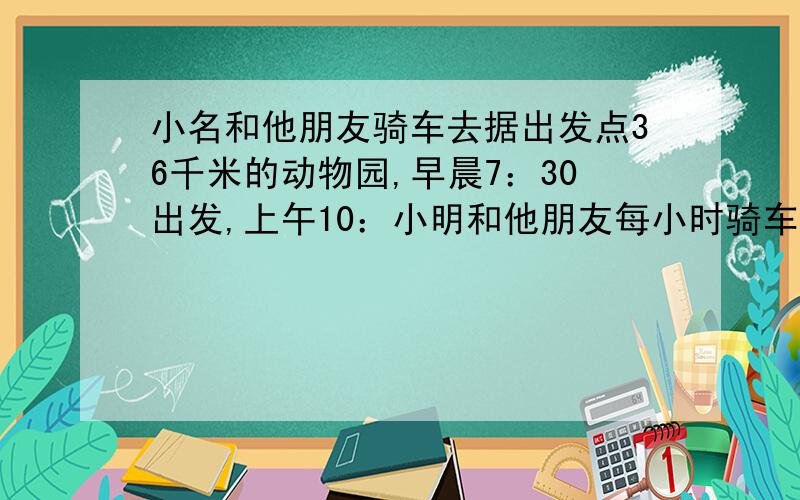 小名和他朋友骑车去据出发点36千米的动物园,早晨7：30出发,上午10：小明和他朋友每小时骑车走