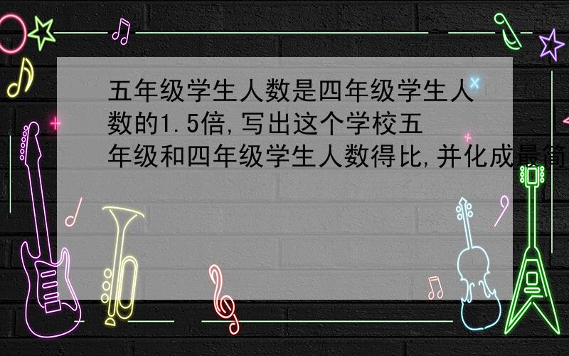 五年级学生人数是四年级学生人数的1.5倍,写出这个学校五年级和四年级学生人数得比,并化成最简比