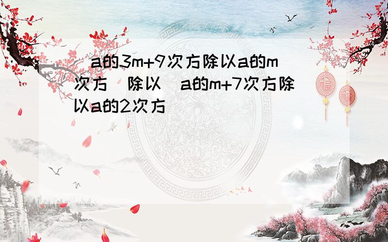 (a的3m+9次方除以a的m次方)除以(a的m+7次方除以a的2次方）