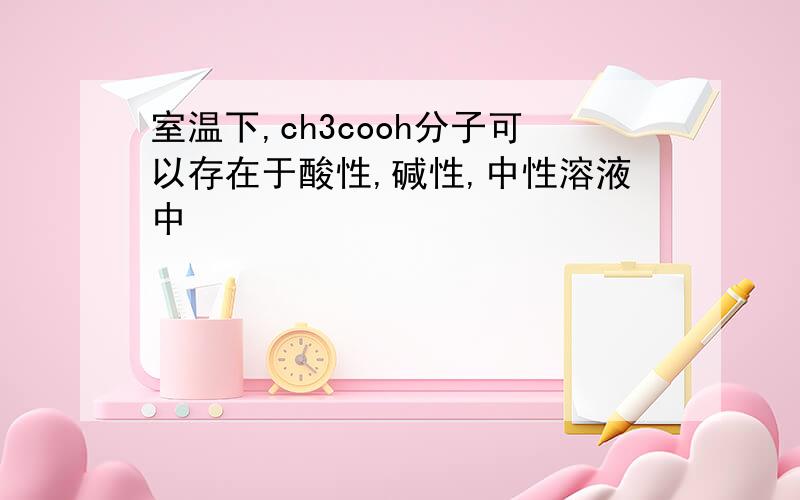 室温下,ch3cooh分子可以存在于酸性,碱性,中性溶液中