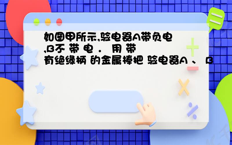 如图甲所示,验电器A带负电 ,B不 带 电 ． 用 带 有绝缘柄 的金属棒把 验电器A 、 B