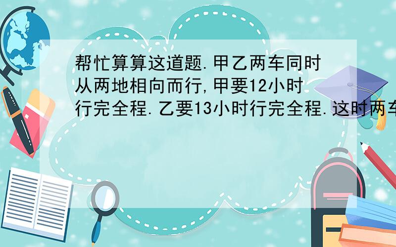 帮忙算算这道题.甲乙两车同时从两地相向而行,甲要12小时行完全程.乙要13小时行完全程.这时两车相对开出,经过几个小时相