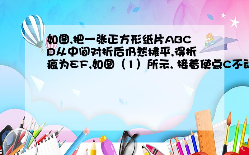 如图,把一张正方形纸片ABCD从中间对折后仍然摊平,得折痕为EF,如图（1）所示, 接着使点C不动,把B点处