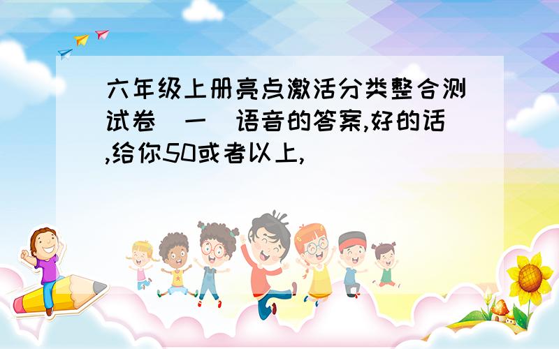 六年级上册亮点激活分类整合测试卷（一）语音的答案,好的话,给你50或者以上,