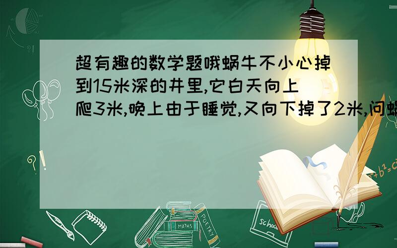 超有趣的数学题哦蜗牛不小心掉到15米深的井里,它白天向上爬3米,晚上由于睡觉,又向下掉了2米,问蜗牛几天能爬出井口?